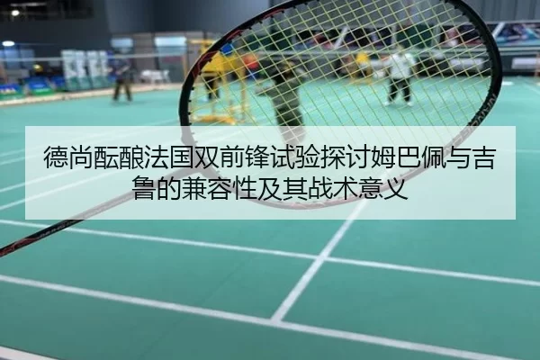德尚酝酿法国双前锋试验探讨姆巴佩与吉鲁的兼容性及其战术意义